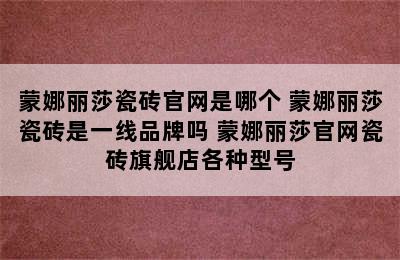 蒙娜丽莎瓷砖官网是哪个 蒙娜丽莎瓷砖是一线品牌吗 蒙娜丽莎官网瓷砖旗舰店各种型号